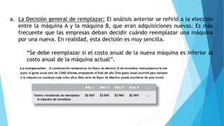 a. La Decisión general de remplazar: El análisis anterior se refirió a la elección
entre la máquina A y la máquina B, que eran adquisiciones nuevas. Es más
frecuente que las empresas deban decidir cuándo reemplazar una máquina
por una nueva. En realidad, esta decisión es muy sencilla.
“Se debe reemplazar si el costo anual de la nueva máquina es inferior al
costo anual de la máquina actual”.
 