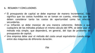 6. RESUMEN Y CONCLUSIONES
 El presupuesto de capital se debe expresar de manera incremental. Esto
significa que los costos hundidos no se toman en cuenta, mientras que se
deben considerar tanto los costos de oportunidad como los efectos
secundarios.
 La inflación se debe manejar de una manera coherente. Debido a que
cualquiera de los métodos produce el mismo cálculo del VPN, se debe usar el
método más simple, que dependerá, en general, del tipo de problema de
presupuesto de capital.
 Una empresa debe usar el método del costo anual equivalente cuando elige
entre dos máquinas de diferente duración.
FIN
 