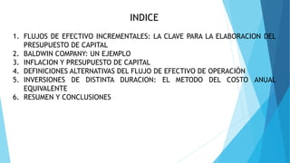 INDICE
1. FLUJOS DE EFECTIVO INCREMENTALES: LA CLAVE PARA LA ELABORACION DEL
PRESUPUESTO DE CAPITAL
2. BALDWIN COMPANY: UN EJEMPLO
3. INFLACION Y PRESUPUESTO DE CAPITAL
4. DEFINICIONES ALTERNATIVAS DEL FLUJO DE EFECTIVO DE OPERACIÓN
5. INVERSIONES DE DISTINTA DURACION: EL METODO DEL COSTO ANUAL
EQUIVALENTE
6. RESUMEN Y CONCLUSIONES
 
