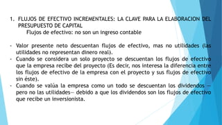 1. FLUJOS DE EFECTIVO INCREMENTALES: LA CLAVE PARA LA ELABORACION DEL
PRESUPUESTO DE CAPITAL
Flujos de efectivo: no son un ingreso contable
- Valor presente neto descuentan flujos de efectivo, mas no utilidades (las
utilidades no representan dinero real).
- Cuando se considera un solo proyecto se descuentan los flujos de efectivo
que la empresa recibe del proyecto (Es decir, nos interesa la diferencia entre
los flujos de efectivo de la empresa con el proyecto y sus flujos de efectivo
sin éste).
- Cuando se valúa la empresa como un todo se descuentan los dividendos —
pero no las utilidades— debido a que los dividendos son los flujos de efectivo
que recibe un inversionista.
 