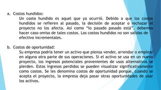 a. Costos hundidos:
Un costo hundido es aquel que ya ocurrió. Debido a que los costos
hundidos se refieren al pasado, la decisión de aceptar o rechazar el
proyecto no los afecta. Así como “lo pasado pasado está”, debemos
hacer caso omiso de tales costos. Los costos hundidos no son salidas de
efectivo incrementales.
b. Costos de oportunidad:
Su empresa podría tener un activo que piensa vender, arrendar o emplear
en alguna otra parte de sus operaciones. Si el activo se usa en un nuevo
proyecto, los ingresos potenciales provenientes de usos alternativos se
pierden. Estos ingresos perdidos se pueden visualizar significativamente
como costos. Se les denomina costos de oportunidad porque, cuando se
acepta el proyecto, la empresa deja pasar otras oportunidades de usar
los activos.
 