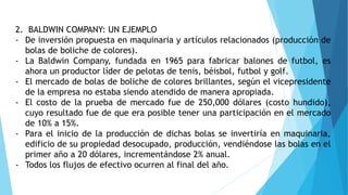 2. BALDWIN COMPANY: UN EJEMPLO
- De inversión propuesta en maquinaria y artículos relacionados (producción de
bolas de boliche de colores).
- La Baldwin Company, fundada en 1965 para fabricar balones de futbol, es
ahora un productor líder de pelotas de tenis, béisbol, futbol y golf.
- El mercado de bolas de boliche de colores brillantes, según el vicepresidente
de la empresa no estaba siendo atendido de manera apropiada.
- El costo de la prueba de mercado fue de 250,000 dólares (costo hundido),
cuyo resultado fue de que era posible tener una participación en el mercado
de 10% a 15%.
- Para el inicio de la producción de dichas bolas se invertiría en maquinaria,
edificio de su propiedad desocupado, producción, vendiéndose las bolas en el
primer año a 20 dólares, incrementándose 2% anual.
- Todos los flujos de efectivo ocurren al final del año.
 