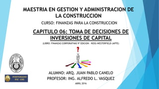 CURSO: FINANZAS PARA LA CONSTRUCCION
CAPITULO 06: TOMA DE DECISIONES DE
INVERSIONES DE CAPITAL
ALUMNO: ARQ. JUAN PABLO CANELO
PROFESOR: ING. ALFREDO L. VASQUEZ
ABRIL 2016
(LIBRO: FINANZAS CORPORATIVAS 9ª EDICION – ROSS-WESTERFIELD-JAFFE)
MAESTRIA EN GESTION Y ADMINISTRACION DE
LA CONSTRUCCION
 