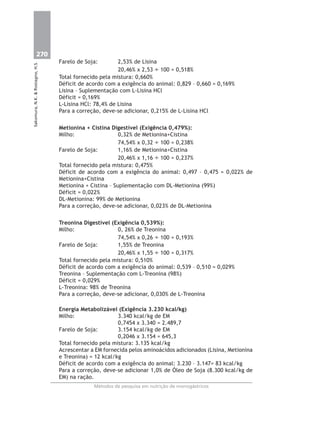 270
Métodos de pesquisa em nutrição de monogástricos
Sakomura,N.K.&Rostagno,H.S.
Farelo de Soja: 2,53% de Lisina
20,46% x 2,53 ÷ 100 = 0,518%
Total fornecido pela mistura: 0,660%
Déficit de acordo com a exigência do animal: 0,829 – 0,660 = 0,169%
Lisina – Suplementação com L-Lisina HCl
Déficit = 0,169%
L-Lisina HCl: 78,4% de Lisina
Para a correção, deve-se adicionar, 0,215% de L-Lisina HCl
Metionina + Cistina Digestível (Exigência 0,479%):
Milho: 0,32% de Metionina+Cistina
74,54% x 0,32 ÷ 100 = 0,238%
Farelo de Soja: 1,16% de Metionina+Cistina
20,46% x 1,16 ÷ 100 = 0,237%
Total fornecido pela mistura: 0,475%
Déficit de acordo com a exigência do animal: 0,497 – 0,475 = 0,022% de
Metionina+Cistina
Metionina + Cistina – Suplementação com DL-Metionina (99%)
Déficit = 0,022%
DL-Metionina: 99% de Metionina
Para a correção, deve-se adicionar, 0,023% de DL-Metionina
Treonina Digestível (Exigência 0,539%):
Milho: 0, 26% de Treonina
74,54% x 0,26 ÷ 100 = 0,193%
Farelo de Soja: 1,55% de Treonina
20,46% x 1,55 ÷ 100 = 0,317%
Total fornecido pela mistura: 0,510%
Déficit de acordo com a exigência do animal: 0,539 – 0,510 = 0,029%
Treonina – Suplementação com L-Treonina (98%)
Déficit = 0,029%
L-Treonina: 98% de Treonina
Para a correção, deve-se adicionar, 0,030% de L-Treonina
Energia Metabolizável (Exigência 3.230 kcal/kg)
Milho: 3.340 kcal/kg de EM
0,7454 x 3.340 = 2.489,7
Farelo de Soja: 3.154 kcal/kg de EM
0,2046 x 3.154 = 645,3
Total fornecido pela mistura: 3.135 kcal/kg
Acrescentar a EM fornecida pelos aminoácidos adicionados (Lisina, Metionina
e Treonina) = 12 kcal/kg
Déficit de acordo com a exigência do animal: 3.230 – 3.147= 83 kcal/kg
Para a correção, deve-se adicionar 1,0% de Óleo de Soja (8.300 kcal/kg de
EM) na ração.
 
