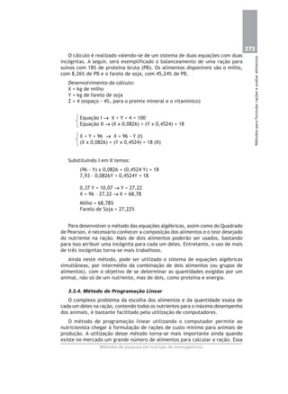 273
Métodosparaformularraçõeseavaliaralimentos
Métodos de pesquisa em nutrição de monogástricos
O cálculo é realizado valendo-se de um sistema de duas equações com duas
incógnitas. A seguir, será exemplificado o balanceamento de uma ração para
suínos com 18% de proteína bruta (PB). Os alimentos disponíveis são o milho,
com 8,26% de PB e o farelo de soja, com 45,24% de PB.
Desenvolvimento do cálculo:
X = kg de milho
Y = kg de farelo de soja
Z = 4 (espaço - 4%, para o premix mineral e o vitamínico)
Equação I →→→→→ X + Y + 4 = 100
Equação II →→→→→ (X x 0,0826) + (Y x 0,4524) = 18
X + Y = 96 →→→→→ X = 96 - Y (I)
(X x 0,0826) + (Y x 0,4524) = 18 (II)
Substituindo I em II temos:
(96 - Y) x 0,0826 + (0,4524 Y) = 18
7,93 – 0,0826Y + 0,4524Y = 18
0,37 Y = 10,07 →→→→→ Y = 27,22
X = 96 – 27,22 →→→→→ X = 68,78
Milho = 68,78%
Farelo de Soja = 27,22%
Para desenvolver o método das equações algébricas, assim como do Quadrado
de Pearson, é necessário conhecer a composição dos alimentos e o teor desejado
do nutriente na ração. Mais de dois alimentos poderão ser usados, bastando
para isso atribuir uma incógnita para cada um deles. Entretanto, o uso de mais
de três incógnitas torna-se mais trabalhoso.
Ainda neste método, pode ser utilizado o sistema de equações algébricas
simultâneas, por intermédio da combinação de dois alimentos (ou grupos de
alimentos), com o objetivo de se determinar as quantidades exigidas por um
animal, não só de um nutriente, mas de dois, como proteína e energia.
3.3.4. Método de Programação Linear
O complexo problema da escolha dos alimentos e da quantidade exata de
cada um deles na ração, contendo todos os nutrientes para o máximo desempenho
dos animais, é bastante facilitado pela utilização de computadores.
O método de programação linear utilizando o computador permite ao
nutricionista chegar à formulação de rações de custo mínimo para animais de
produção. A utilização desse método torna-se mais importante ainda quando
existe no mercado um grande número de alimentos para calcular a ração. Essa
 