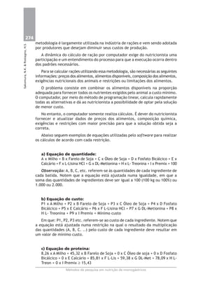 274
Métodos de pesquisa em nutrição de monogástricos
Sakomura,N.K.&Rostagno,H.S.
metodologia é largamente utilizada na indústria de rações e vem sendo adotada
por produtores que desejam diminuir seus custos de produção.
A dinâmica do cálculo de ração por computador exige do nutricionista uma
participação e um entendimento do processo para que a execução ocorra dentro
dos padrões necessários.
Para se calcular rações utilizando essa metodologia, são necessárias as seguintes
informações: preços dos alimentos, alimentos disponíveis, composição dos alimentos,
exigências nutricionais dos animais e restrições ou limitações dos alimentos.
O problema consiste em combinar os alimentos disponíveis na proporção
adequada para fornecer todos os nutrientes exigidos pelo animal a custo mínimo.
O computador, por meio do método de programação linear, calcula rapidamente
todas as alternativas e dá ao nutricionista a possibilidade de optar pela solução
de menor custo.
No entanto, o computador somente realiza cálculos. É dever do nutricionista
fornecer e atualizar dados de preços dos alimentos, composição química,
exigências e restrições com maior precisão para que a solução obtida seja a
correta.
Abaixo seguem exemplos de equações utilizadas pelo software para realizar
os cálculos de acordo com cada restrição.
a) Equação de quantidade:
A x Milho + B x Farelo de Soja + C x Óleo de Soja + D x Fosfato Bicálcico + E x
Calcário + F x L-Lisina HCl + G x DL-Metionina + H x L- Treonina + I x Premix = 100
Observação: A, B, C, etc. referem-se às quantidades de cada ingrediente de
cada batida. Notem que a equação está ajustada numa igualdade, em que a
soma das quantidades de ingredientes deve ser igual a 100 (100 kg ou 100%) ou
1.000 ou 2.000.
b) Equação de custo:
P1 x A Milho + P2 x B Farelo de Soja + P3 x C Óleo de Soja + P4 x D Fosfato
Bicálcico + P5 x E Calcário + P6 x F L-Lisina HCl + P7 x G DL-Metionina + P8 x
H L- Treonina + P9 x I Premix = Mínimo custo
Em que: P1, P2, P3 etc. referem-se ao custo de cada ingrediente. Notem que
a equação está ajustada numa restrição na qual o resultado da multiplicação
das quantidades (A, B, C. ..) pelo custo de cada ingrediente deve resultar em
um valor de mínimo custo.
c) Equação de proteína:
8,26 x A Milho + 45,32 x B Farelo de Soja + 0 x C Óleo de soja + 0 x D Fosfato
Bicálcico + 0 x E Calcário + 85,81 x F L-Lis + 59,38 x G DL-Met + 78,09 x H L-
Treon + 0 x I Premix ≥ 15,43
 