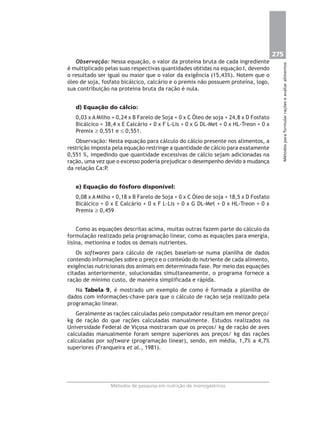 275
Métodosparaformularraçõeseavaliaralimentos
Métodos de pesquisa em nutrição de monogástricos
Observação: Nessa equação, o valor da proteína bruta de cada ingrediente
é multiplicado pelas suas respectivas quantidades obtidas na equação I, devendo
o resultado ser igual ou maior que o valor da exigência (15,43%). Notem que o
óleo de soja, fosfato bicálcico, calcário e o premix não possuem proteína, logo,
sua contribuição na proteína bruta da ração é nula.
d) Equação do cálcio:
0,03 x A Milho + 0,24 x B Farelo de Soja + 0 x C Óleo de soja + 24,8 x D Fosfato
Bicálcico + 38,4 x E Calcário + 0 x F L-Lis + 0 x G DL-Met + 0 x HL-Treon + 0 x
Premix ≥ 0,551 e ≤ 0,551.
Observação: Nesta equação para cálculo do cálcio presente nos alimentos, a
restrição imposta pela equação restringe a quantidade de cálcio para exatamente
0,551 %, impedindo que quantidade excessivas de cálcio sejam adicionadas na
ração, uma vez que o excesso poderia prejudicar o desempenho devido a mudança
da relação Ca:P.
e) Equação do fósforo disponível:
0,08 x A Milho + 0,18 x B Farelo de Soja + 0 x C Óleo de soja + 18,5 x D Fosfato
Bicálcico + 0 x E Calcário + 0 x F L-Lis + 0 x G DL-Met + 0 x HL-Treon + 0 x
Premix ≥ 0,459
Como as equações descritas acima, muitas outras fazem parte do cálculo da
formulação realizado pela programação linear, como as equações para energia,
lisina, metionina e todos os demais nutrientes.
Os softwares para cálculo de rações baseiam-se numa planilha de dados
contendo informações sobre o preço e o conteúdo do nutriente de cada alimento,
exigências nutricionais dos animais em determinada fase. Por meio das equações
citadas anteriormente, solucionadas simultaneamente, o programa fornece a
ração de mínimo custo, de maneira simplificada e rápida.
Na Tabela 9, é mostrado um exemplo de como é formada a planilha de
dados com informações-chave para que o cálculo de ração seja realizado pela
programação linear.
Geralmente as rações calculadas pelo computador resultam em menor preço/
kg de ração do que rações calculadas manualmente. Estudos realizados na
Universidade Federal de Viçosa mostraram que os preços/ kg de ração de aves
calculadas manualmente foram sempre superiores aos preços/ kg das rações
calculadas por software (programação linear), sendo, em média, 1,7% a 4,7%
superiores (Franqueira et al., 1981).
 