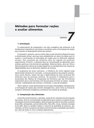 Métodos de pesquisa em nutrição de monogástricos
1. Introdução
O conhecimento da composição e do valor energético dos alimentos é de
fundamental importância nutricional e econômica para a formulação de rações
que resultem no desempenho ótimo dos animais.
É necessário, portanto, que se avalie cada um dos alimentos disponíveis para
a alimentação animal, para que seja estabelecido um banco de dados que irá
auxiliar o nutricionista na formulação de rações para as diferentes espécies
animais. Para avaliação dos alimentos deve ser seguido um protocolo
experimental. Primeiro, o alimento deve ser encaminhado ao laboratório para
análises químicas e de controle de qualidade. Posteriormente, deve ser feita a
determinação dos valores de energia digestível ou metabolizável em ensaios de
digestibilidade para as diferentes espécies de animais.
O surgimento de novos cultivares, a influência do clima regional onde
determinado alimento foi cultivado, a evolução genética dos próprios animais,
entre outros fatores, fazem com que a determinação do valor nutricional dos
alimentos seja um processo contínuo. Tal processo é fundamental para a
atualização das Tabelas de Composição de Alimentos que são ferramentas
importantes para o nutricionista a fim de que possa formular as rações, visando
otimizar o desempenho dos animais e minimizar o custo de produção.
Neste capítulo, serão apresentadas as principais metodologias utilizadas para
a formulação de rações para animais monogástricos, assim como as formas de
comparar alimentos energéticos e protéicos nos ensaios de produção.
2. Composição dos alimentos
Como dito anteriormente, o alimento, antes de ser utilizado nas formulações
das rações, deve ser encaminhado ao laboratório para realizar as análises de sua
composição química bromatológica, determinação da matéria seca (MS), proteína
bruta (PB), aminoácidos, extrato etéreo (EE), fibra (FB), cinzas, minerais e energia
bruta (EB). Deve-se também realizar o controle de qualidade do alimento, por
exemplo, verificar a presença de fatores antinutricionais e qualidade da proteína
por meio de testes in vitro e análises laboratoriais.
Métodos para formular rações
e avaliar alimentos
Capítulo
7
Métodos de pesquisa em nutrição de monogástricos
 