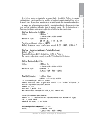 269
Métodosparaformularraçõeseavaliaralimentos
Métodos de pesquisa em nutrição de monogástricos
O próximo passo será calcular as quantidades de cálcio, fósforo e energia
metabolizável e aminoácidos, fornecidas pelos dois ingredientes (milho e farelo
de soja), para determinar quanto deve ser adicionado dos outros ingredientes.
A seguir, são feitas as suplementações com os ingredientes disponíveis, neste
caso fosfato bicálcico, calcário, óleo de soja, L-Lisina HCl, DL-Metionina e L-
Treonina, tendo em vista a correção das deficiências dos nutrientes.
Fósforo (Exigência – 0,459%):
Milho: 0,24% de P
74,54% x 0,24 ÷ 100 = 0,179%
Farelo de Soja: 0,53% de P
20,46% x 0,53 ÷ 100 = 0,108%
Total fornecido pela mistura: 0,287%
Déficit de acordo com a exigência do animal: 0,459 – 0,287 = 0,17% de P
Fósforo - Suplementação com Fosfato Bicálcico:
Déficit = 0,17%
Fosfato Bicálcico: 24,5% de Cálcio e 18,5% de Fósforo
Para a correção, deve-se adicionar, 0,92% de Fosfato Bicálcico.
Cálcio (Exigência 0,551%):
Milho: 0,03% de Ca
74,54% x 0,03 ÷ 100 = 0,022%
Farelo de Soja: 0,24% de Ca
20,46% x 0,24 ÷ 100 = 0,049%
Fosfato Bicálcico: 24,5% de Cálcio
0,92% x 24,5 ÷ 100 = 0,225%
Total fornecido pela mistura: 0,296%
Déficit de acordo com a exigência do animal: 0,551 – 0,296 = 0,255% de Ca
Cálcio - Suplementação com Calcário
Déficit = 0,255%
Calcário: 38,4% de Cálcio
Para a correção, deve-se adicionar, 0,664% de Calcário.
Sódio – Suplementação com Sal
Déficit = 0,17% (desconsiderar o sódio fornecido pelo Milho e o F. Soja)
Sal: 39,7% de Sódio
Deve-se adicionar, 0,428% de Sal.
Lisina Digestível (Exigência 0,829%):
Milho: 0,19% de Lisina
74,54% x 0,19 ÷ 100 = 0,142%
 