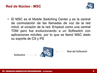 Red de Núcleo ­ MSC 


        •  El  MSC  es  el  Mobile  Switching  Center  y  es  la  central 
           de  conmutación  de  las  llamadas  de  voz  de  la  red 
           móvil, el corazón de la red. Empezó como una central 
           TDM  pero  fue  evolucionando  a  un  Softswitch  con 
           aplicaciones  móviles,  por  lo  que  se  llamó  MSC  dado 
           su soporte de CS y PS 


                                                                                      Red del Softswtich
                 Softswitch 




ITEL – Introducción a Ingeniería de las Telecomunicaciones ­   Ing. David Ortega G.                        12
 