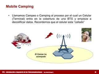 Mobile Camping 

         •  Llamamos Campeo o Camping al proceso por el cual un Celular 
            (Terminal)  entra  en  la  cobertura  de  una  BTS  y  empieza  a 
            decodificar datos. Recordemos que el celular esta “callado” 




                                               El Celular ha 
                                                acampado




ITEL – Introducción a Ingeniería de las Telecomunicaciones ­   Ing. David Ortega G.   16
 