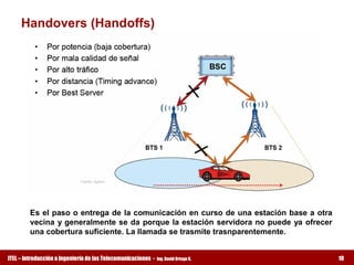 Handovers (Handoffs) 




         Es el paso o entrega de la comunicación en curso de una estación base a otra 
         vecina  y generalmente se da porque la estación servidora no puede  ya  ofrecer 
         una cobertura suficiente. La llamada se trasmite trasnparentemente.


ITEL – Introducción a Ingeniería de las Telecomunicaciones ­   Ing. David Ortega G.         18
 