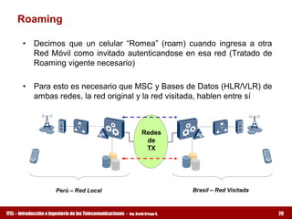 Roaming 

        •  Decimos  que  un  celular  “Romea”  (roam)  cuando  ingresa  a  otra 
           Red  Móvil  como  invitado  autenticandose  en  esa  red  (Tratado  de 
           Roaming vigente necesario) 

        •  Para esto es necesario que MSC y Bases de Datos (HLR/VLR) de 
           ambas redes, la red original y la red visitada, hablen entre sí 



                                                                       Redes 
                                                                        de 
                                                                        TX 




                        Perú – Red Local                                              Brasil – Red Visitada



ITEL – Introducción a Ingeniería de las Telecomunicaciones ­   Ing. David Ortega G.                           20
 