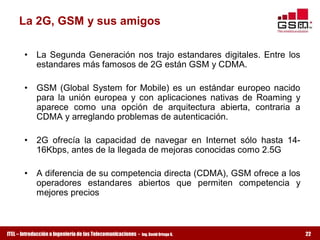 La 2G, GSM y sus amigos 

       •  La  Segunda  Generación  nos  trajo  estandares  digitales.  Entre  los 
          estandares más famosos de 2G están GSM y CDMA. 

       •  GSM  (Global  System  for  Mobile)  es  un  estándar  europeo  nacido 
          para  la  unión  europea  y  con  aplicaciones  nativas  de  Roaming  y 
          aparece  como  una  opción  de  arquitectura  abierta,  contraria  a 
          CDMA y arreglando problemas de autenticación. 

       •  2G  ofrecía  la  capacidad  de  navegar  en  Internet  sólo  hasta  14­ 
          16Kbps, antes de la llegada de mejoras conocidas como 2.5G 

       •  A diferencia de su competencia directa (CDMA), GSM ofrece a los 
          operadores  estandares  abiertos  que  permiten  competencia  y 
          mejores precios



ITEL – Introducción a Ingeniería de las Telecomunicaciones ­   Ing. David Ortega G.   22
 