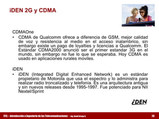 iDEN 2G y CDMA 


        CDMAOne 
        •  CDMA de Qualcomm  ofrece a  diferencia  de  GSM, mejor  calidad 
           de  voz  y  resistencia  al  medio  en  el  acceso  inalambrico,  sin 
           embargo existe un pago  de loyalties  y  licencias  a  Qualcomm.  El 
           Estándar  CDMA2000  anunció  ser  el  primer  estandar  3G  en  el 
           mundo,  sin  embargo  no  fue  lo  que  se  esperaba.  Hoy  CDMA  es 
           usado en aplicaciones rurales moviles. 

        iDEN 
        •  iDEN  (Integrated  Digital  Enhanced  Network)  es  un  estándar 
           propietario de Motorola  que usa  el  espectro  y  lo  administra  para 
           realizar radio troncalizado y telefonía. Es una arquitectura antigua 
           y sin nuevos releases desde 1995­1997. Fue potenciado para NII 
           Nextel/Sprint




ITEL – Introducción a Ingeniería de las Telecomunicaciones ­   Ing. David Ortega G.   26
 
