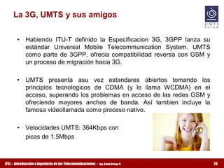 La 3G, UMTS y sus amigos 


       •  Habiendo  ITU­T  definido  la  Especificacion  3G,  3GPP  lanza  su 
          estándar  Universal  Mobile  Telecommunication  System.  UMTS 
          como  parte  de  3GPP,  ofrecia  compatibilidad  reversa  con  GSM  y 
          un proceso de migración hacia 3G. 

       •  UMTS  presenta  asu  vez  estandares  abiertos  tomando  los 
          principios  tecnologicos  de  CDMA  (y  lo  llama  WCDMA)  en  el 
          acceso, superando los problemas en acceso de las redes GSM y 
          ofreciendo  mayores  anchos  de  banda.  Así  tambien  incluye  la 
          famosa videollamada como proceso nativo. 

       •  Velocidades UMTS: 364Kbps con 
          picos de 1.5Mbps



ITEL – Introducción a Ingeniería de las Telecomunicaciones ­   Ing. David Ortega G.   28
 