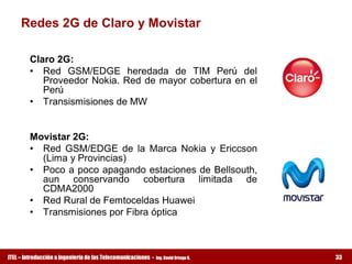 Redes 2G de Claro y Movistar 

         Claro 2G: 
         •  Red  GSM/EDGE  heredada  de  TIM  Perú  del 
            Proveedor Nokia. Red  de  mayor cobertura  en  el 
            Perú 
         •  Transismisiones de MW 


         Movistar 2G: 
         •  Red  GSM/EDGE  de  la  Marca  Nokia  y  Ericcson 
            (Lima y Provincias) 
         •  Poco a poco apagando estaciones de Bellsouth, 
            aun  conservando  cobertura  limitada  de 
            CDMA2000 
         •  Red Rural de Femtoceldas Huawei 
         •  Transmisiones por Fibra óptica



ITEL – Introducción a Ingeniería de las Telecomunicaciones ­   Ing. David Ortega G.   33
 