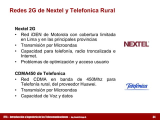 Redes 2G de Nextel y Telefonica Rural 


          Nextel 2G 
          •  Red  iDEN  de  Motorola  con  cobertura  limitada 
             en Lima y en las principales provincias 
          •  Transmisión por Microondas 
          •  Capacidad  para  telefonía,  radio  troncalizada  e 
             Internet. 
          •  Problemas de optimización y acceso usuario 

          CDMA450 de Telefonica 
          •  Red  CDMA  en  banda  de  450Mhz  para 
             Telefonía rural, del proveedor Huawei. 
          •  Transmisión por Microondas 
          •  Capacidad de Voz y datos



ITEL – Introducción a Ingeniería de las Telecomunicaciones ­   Ing. David Ortega G.   34
 