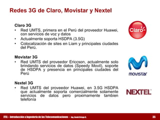 Redes 3G de Claro, Movistar y Nextel 

         Claro 3G 
         •  Red UMTS, primera en el Perú del proveedor Huawei, 
            con servicios de voz y datos 
         •  Actualmente soporta HSDPA (3.5G) 
         •  Colocalización de sites en Liam y principales ciudades 
            del Perú. 

         Movistar 3G 
         •  Red  UMTS  del  proveedor  Ericcson,  actualmente  solo 
            brindando  servicios  de  datos  (Speedy  Movil),  soporte 
            de  HSDPA  y  presencia  en  principales  ciudades  del 
            Perú 

         Nextel 3G 
         •  Red  UMTS  del  proveedor  Huawei,  en  3.5G  HSDPA 
            que  actualmente  soporta  comercialmente  solamente 
            servicios  de  datos  pero  proximamente  tambien 
            telefonía



ITEL – Introducción a Ingeniería de las Telecomunicaciones ­   Ing. David Ortega G.   35
 