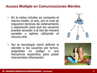 Acceso Múltiple en Comunicaciones Móviles 


        •  En la redes móviles se comparte el 
           mismo medio, el aire, por lo cual se 
           requieren técnicas de ordenamiento 
           y  separación  para  que  los  usuarios 
           puedan acceder a la red de manera 
           paralela  y  optima  utilizando  el 
           recurso aire. 

        •  Así  la  tecnología  móvil  definirá  si 
           atender  a  los  usuarios  por  turnos, 
           asignarles  un  código  o  una 
           frecuencia  específica  para  poder 
           intercambiar información



ITEL – Introducción a Ingeniería de las Telecomunicaciones ­   Ing. David Ortega G.   6
 