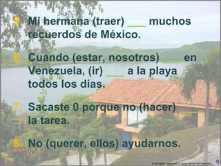 5. Mi hermana (traer) ___ muchos
   recuerdos de México.

6. Cuando (estar, nosotros) ___ en
   Venezuela, (ir) ___ a la playa
   todos los días.

7. Sacaste 0 porque no (hacer) ___
   la tarea.

8. No (querer, ellos) ayudarnos.
                          © All rights reserved to Joyce Bruhn de Garavito
 