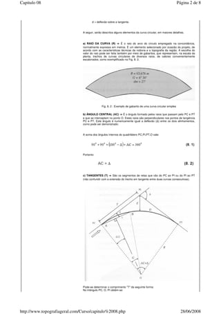 d = deflexão sobre a tangente.
A seguir, serão descritos alguns elementos da curva circular, em maiores detalhes.
a) RAIO DA CURVA (R) ⇒⇒⇒⇒ É o raio do arco do círculo empregado na concordância,
normalmente expresso em metros. É um elemento selecionado por ocasião do projeto, de
acordo com as características técnicas da rodovia e a topografia da região. A escolha do
valor do raio pode ser feita também por meio de gabaritos, que representam, na escala da
planta, trechos de curvas circulares de diversos raios, de valores convenientemente
escalonados, como exemplificado na Fig. 8. 2.
Fig. 8. 2 : Exemplo de gabarito de uma curva circular simples
b) ÂNGULO CENTRAL (AC) ⇒⇒⇒⇒ É o ângulo formado pelos raios que passam pelo PC e PT
e que se interceptam no ponto O. Estes raios são perpendiculares nos pontos de tangência
PC e PT. Este ângulo é numericamente igual a deflexão ( ) entre os dois alinhamentos,
como pode ser demonstrado:
A soma dos ângulos internos do quadrilátero PC,PI,PT,O vale:
Portanto:
c) TANGENTES (T) ⇒⇒⇒⇒ São os segmentos de retas que vão do PC ao PI ou do PI ao PT
(não confundir com a extensão do trecho em tangente entre duas curvas consecutivas).
Pode-se determinar o comprimento "T" da seguinte forma:
No triângulo PC, O, PI obtém-se:
Página 2 de 8Capitulo 08
28/06/2008http://www.topografiageral.com/Curso/capitulo%2008.php
 