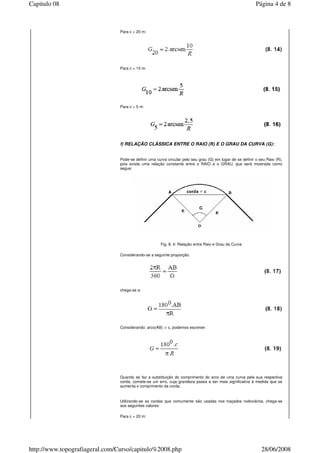Para c = 20 m:
Para c = 10 m:
Para c = 5 m:
f) RELAÇÃO CLÁSSICA ENTRE O RAIO (R) E O GRAU DA CURVA (G):
Pode-se definir uma curva circular pelo seu grau (G) em lugar de se definir o seu Raio (R),
pois existe uma relação constante entre o RAIO e o GRAU, que será mostrada como
segue:
Fig. 8. 4: Relação entre Raio e Grau da Curva
Considerando-se a seguinte proporção:
chega-se a:
Considerando: arco(AB) c, podemos escrever:
Quando se faz a substituição do comprimento do arco de uma curva pela sua respectiva
corda, comete-se um erro, cuja grandeza passa a ser mais significativa à medida que se
aumenta o comprimento da corda.
Utilizando-se as cordas que comumente são usadas nos traçados rodoviários, chega-se
aos seguintes valores:
Para c = 20 m:
Página 4 de 8Capitulo 08
28/06/2008http://www.topografiageral.com/Curso/capitulo%2008.php
 