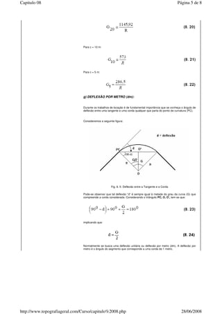 Para c = 10 m:
Para c = 5 m:
g) DEFLEXÃO POR METRO (dm):
Durante os trabalhos de locação é de fundamental importância que se conheça o ângulo de
deflexão entre uma tangente e uma corda qualquer que parta do ponto de curvatura (PC).
Consideremos a seguinte figura:
Fig. 8. 5: Deflexão entre a Tangente e a Corda
Pode-se observar que tal deflexão “d” é sempre igual à metade do grau da curva (G) que
compreende a corda considerada. Considerando o triângulo PC, O, O’, tem-se que:
implicando que:
Normalmente se busca uma deflexão unitária ou deflexão por metro (dm). A deflexão por
metro é o ângulo do segmento que corresponde a uma corda de 1 metro.
Página 5 de 8Capitulo 08
28/06/2008http://www.topografiageral.com/Curso/capitulo%2008.php
 