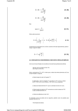 Mas:
Então, pode-se escrever:
Combinando-se as Equações (6.4) e (6.30) e usando-se fórmulas trigonométricas, pode-se
chegar à seguinte relação:
8.3. EXECUÇÃO DA CONCORDÂNCIA COM CURVA CIRCULAR SIMPLES:
Uma Curva Circular Simples de concordância horizontal ficará perfeitamente definida:
-pelo seu raio R (ou pelo seu Grau "G");
-pelo Ângulo Central (AC).
Então, conhecendo-se "R" e "AC" o roteiro para o cálculo dos demais elementos da Curva
Circular Simples é o seguinte:
a) Determinação do valor da Tangente "T";
b) Deduzindo o valor da tangente "T" da estaca do "PI", tem-se a estaca
do"PC" ("PCD" se for curva à direita e "PCE" se for curva à esquerda);
c) Cálculo do Desenvolvimento "D", que é a extensão do trecho em curva;
d) Determinação da estaca do "PT" somando-se ao valor da estaca do "PC",
o valor do Desenvolvimento "D";
e) Cálculo da deflexão por metro "dm".
As indicações usuais nas plantas são as seguintes, podendo variar de projetista para
projetista (vide Fig. 8. 8):
• Numeração das estacas;
Página 7 de 8Capitulo 08
28/06/2008http://www.topografiageral.com/Curso/capitulo%2008.php
 