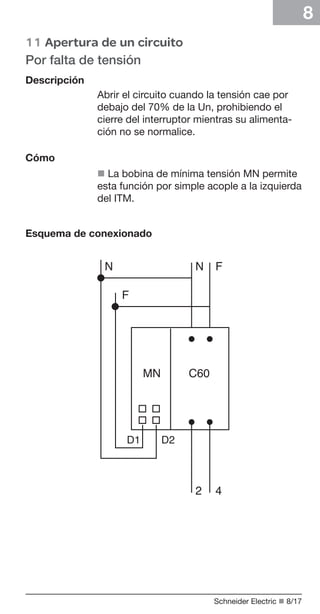 8
	11 Apertura de un circuito
Por falta de tensión
Descripción
Abrir el circuito cuando la tensión cae por
debajo del 70% de la Un, prohibiendo el
cierre del interruptor mientras su alimentación no se normalice.
Cómo
n La bobina de mínima tensión MN permite
esta función por simple acople a la izquierda
del ITM.
Esquema de conexionado

Schneider Electric n 8/17

 