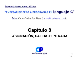 Presentación resumen del libro:

"EMPEZAR DE CERO A PROGRAMAR EN               lenguaje C"
      Autor: Carlos Javier Pes Rivas (correo@carlospes.com)




                      Capítulo 8
       ASIGNACIÓN, SALIDA Y ENTRADA




                                                              1
 