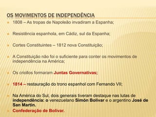OS MOVIMENTOS DE INDEPENDÊNCIA
 1808 – As tropas de Napoleão invadiram a Espanha;
 Resistência espanhola, em Cádiz, sul da Espanha;
 Cortes Constituintes – 1812 nova Constituição;
 A Constituição não foi o suficiente para conter os movimentos de
independência na América;
 Os criollos formaram Juntas Governativas;
 1814 – restauração do trono espanhol com Fernando VII;
 Na América do Sul, dois generais tiveram destaque nas lutas de
independência: o venezuelano Simón Bolívar e o argentino José de
San Martín.
 Confederação de Bolívar.
 