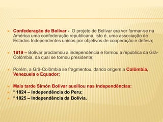  Confederação de Bolívar - O projeto de Bolívar era ver formar-se na
América uma confederação republicana, isto é, uma associação de
Estados Independentes unidos por objetivos de cooperação e defesa;
 1819 – Bolívar proclamou a independência e formou a república da Grã-
Colômbia, da qual se tornou presidente;
 Porém, a Grã-Colômbia se fragmentou, dando origem a Colômbia,
Venezuela e Equador;
 Mais tarde Simón Bolívar auxiliou nas independências:
 * 1824 – Independência do Peru;
 * 1825 – Independência da Bolívia.
 