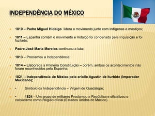 INDEPENDÊNCIA DO MÉXICO
 1810 – Padre Miguel Hidalgo lidera o movimento junto com indígenas e mestiços;
 1811 – Espanha contém o movimento e Hidalgo foi condenado pela Inquisição e foi
fuzilado;
 Padre José Maria Morelos continuou a luta;
 1813 – Proclamou a Independência;
 1814 – Elaborada a Primeira Constituição – porém, ambos os acontecimentos não
foram reconhecidos pela Espanha;
 1821 – Independência do México pelo criollo Agustín de Iturbide (Imperador
Mexicano);
 • Símbolo da Independência – Virgem de Guadalupe;
 • 1824 – Um grupo de militares Proclamou a República e oficializou o
catolicismo como religião oficial (Estados Unidos do México).
 