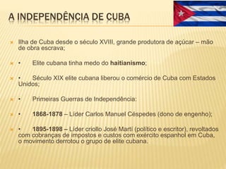 A INDEPENDÊNCIA DE CUBA
 Ilha de Cuba desde o século XVIII, grande produtora de açúcar – mão
de obra escrava;
 • Elite cubana tinha medo do haitianismo;
 • Século XIX elite cubana liberou o comércio de Cuba com Estados
Unidos;
 • Primeiras Guerras de Independência:
 • 1868-1878 – Líder Carlos Manuel Céspedes (dono de engenho);
 • 1895-1898 – Líder criollo José Martí (político e escritor), revoltados
com cobranças de impostos e custos com exército espanhol em Cuba,
o movimento derrotou o grupo de elite cubana.
 
