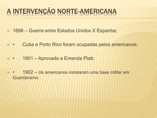 A INTERVENÇÃO NORTE-AMERICANA
 1898 – Guerra entre Estados Unidos X Espanha;
 • Cuba e Porto Rico foram ocupadas pelos americanos;
 • 1901 – Aprovada a Emenda Platt;
 • 1902 – os americanos instalaram uma base militar em
Guantánamo.
 