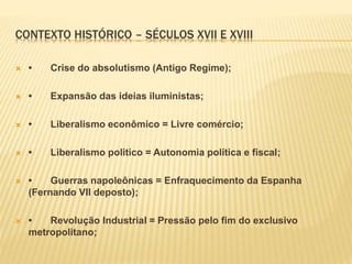 CONTEXTO HISTÓRICO – SÉCULOS XVII E XVIII
 • Crise do absolutismo (Antigo Regime);
 • Expansão das ideias iluministas;
 • Liberalismo econômico = Livre comércio;
 • Liberalismo politico = Autonomia política e fiscal;
 • Guerras napoleônicas = Enfraquecimento da Espanha
(Fernando VII deposto);
 • Revolução Industrial = Pressão pelo fim do exclusivo
metropolitano;
 