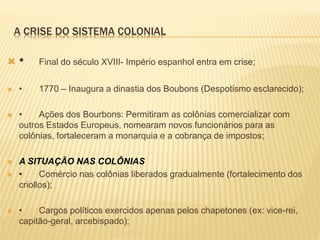 A CRISE DO SISTEMA COLONIAL
 • Final do século XVIII- Império espanhol entra em crise;
 • 1770 – Inaugura a dinastia dos Boubons (Despotismo esclarecido);
 • Ações dos Bourbons: Permitiram as colônias comercializar com
outros Estados Europeus, nomearam novos funcionários para as
colônias, fortaleceram a monarquia e a cobrança de impostos;
 A SITUAÇÃO NAS COLÔNIAS
 • Comércio nas colônias liberados gradualmente (fortalecimento dos
criollos);
 • Cargos políticos exercidos apenas pelos chapetones (ex: vice-rei,
capitão-geral, arcebispado);
 
