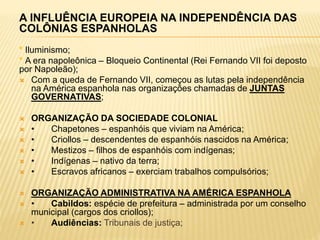 A INFLUÊNCIA EUROPEIA NA INDEPENDÊNCIA DAS
COLÔNIAS ESPANHOLAS
* Iluminismo;
* A era napoleônica – Bloqueio Continental (Rei Fernando VII foi deposto
por Napoleão);
 Com a queda de Fernando VII, começou as lutas pela independência
na América espanhola nas organizações chamadas de JUNTAS
GOVERNATIVAS;
 ORGANIZAÇÃO DA SOCIEDADE COLONIAL
 • Chapetones – espanhóis que viviam na América;
 • Criollos – descendentes de espanhóis nascidos na América;
 • Mestizos – filhos de espanhóis com indígenas;
 • Indígenas – nativo da terra;
 • Escravos africanos – exerciam trabalhos compulsórios;
 ORGANIZAÇÃO ADMINISTRATIVA NA AMÉRICA ESPANHOLA
 • Cabildos: espécie de prefeitura – administrada por um conselho
municipal (cargos dos criollos);
 • Audiências: Tribunais de justiça;
 