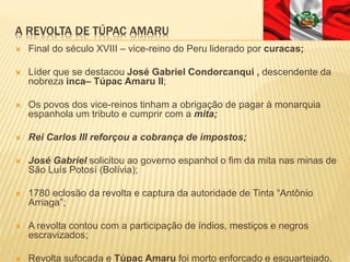 A REVOLTA DE TÚPAC AMARU
 Final do século XVIII – vice-reino do Peru liderado por curacas;
 Líder que se destacou José Gabriel Condorcanqui , descendente da
nobreza inca– Túpac Amaru II;
 Os povos dos vice-reinos tinham a obrigação de pagar à monarquia
espanhola um tributo e cumprir com a mita;
 Rei Carlos III reforçou a cobrança de impostos;
 José Gabriel solicitou ao governo espanhol o fim da mita nas minas de
São Luís Potosí (Bolívia);
 1780 eclosão da revolta e captura da autoridade de Tinta “Antônio
Arriaga”;
 A revolta contou com a participação de índios, mestiços e negros
escravizados;
 Revolta sufocada e Túpac Amaru foi morto enforcado e esquartejado.
 