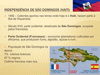 INDEPENDÊNCIA DE SÃO DOMINGOS (HAITI)
 1492 – Colombo aportou nas terras onde hoje é o Haiti, faziam parte a
ilha de Hispaniola;
 Século XVII, parte ocidental, rebatizada de São Domingos, ocupada
pelos franceses;
 Parte Ocidental (Franceses) – economia (plantations) cultivadas por
africanos, que produziam fumo, algodão, açúcar e rum;
 População de São Domingos na
época:
7% colonos brancos;
87 % negros;
Colônia francesa mais rica.
 