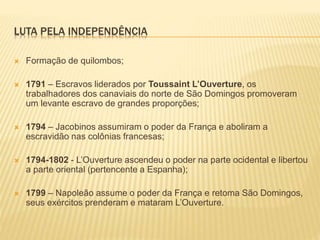 LUTA PELA INDEPENDÊNCIA
 Formação de quilombos;
 1791 – Escravos liderados por Toussaint L’Ouverture, os
trabalhadores dos canaviais do norte de São Domingos promoveram
um levante escravo de grandes proporções;
 1794 – Jacobinos assumiram o poder da França e aboliram a
escravidão nas colônias francesas;
 1794-1802 - L’Ouverture ascendeu o poder na parte ocidental e libertou
a parte oriental (pertencente a Espanha);
 1799 – Napoleão assume o poder da França e retoma São Domingos,
seus exércitos prenderam e mataram L’Ouverture.
 