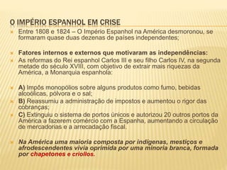 O IMPÉRIO ESPANHOL EM CRISE
 Entre 1808 e 1824 – O Império Espanhol na América desmoronou, se
formaram quase duas dezenas de países independentes;
 Fatores internos e externos que motivaram as independências:
 As reformas do Rei espanhol Carlos III e seu filho Carlos IV, na segunda
metade do século XVIII, com objetivo de extrair mais riquezas da
América, a Monarquia espanhola:
 A) Impôs monopólios sobre alguns produtos como fumo, bebidas
alcoólicas, pólvora e o sal;
 B) Reassumiu a administração de impostos e aumentou o rigor das
cobranças;
 C) Extinguiu o sistema de portos únicos e autorizou 20 outros portos da
América a fazerem comércio com a Espanha, aumentando a circulação
de mercadorias e a arrecadação fiscal.
 Na América uma maioria composta por indígenas, mestiços e
afrodescendentes vivia oprimida por uma minoria branca, formada
por chapetones e criollos.
 