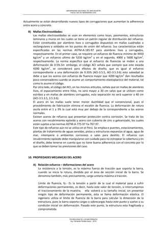 UNIVERSIDAD NACIONAL DE SAN AGUSTIN 
FACULTAD DE INGENIERIA CIVIL 
TECNOLOGIA DE LOS MATERIALES 
Ing. Fernando Peralta Quino - 2014 
Actualmente se están desarrollando nuevos tipos de corrugaciones que aumentan la adherencia entre acero y concreto. 
B) Mallas Electrosoldadas: 
Las mallas electrosoldadas se usan en elementos como losas, pavimentos, estructuras laminares y muros en los cuales se tiene un patrón regular de distribución del refuerzo. Están constituidos por alambres lisos o corrugados dispuestos en mallas cuadradas o rectangulares y soldados en los puntos de unión del refuerzo. Sus características están especificadas en las normas ASTM-A-185-97 para alambres lisos y corrugados, respectivamente. En el primer caso, se requiere un esfuerzo de fluencia mínimo de 4450 kg/cm2 y un esfuerzo ultimo de 5250 kg/cm2 y en el segundo, 4900 y 5600 kg/cm2, respectivamente. La norma específica que el esfuerzo de fluencias se miden a una deformación de 0.5%.Sin embargo, el código ACI señala que siempre que este exceda 4200 kg/cm2, se considerará para efectos de diseño, que es igual al esfuerzo correspondiente a una deformación de 0.35% (ACI-3.5.5, ACI-3.5.3.6) esta salvedad se debe a que los aceros con esfuerzo de fluencia mayor que 4200 kg/cm2 dan resultados poco conservadores cuando se asume un comportamiento elastoplactico del material, tal como lo asume el código. 
Por otro lado, el código del ACI, en los mismos artículos, señala que en mallas de alambres lisos, el espaciamiento entre hilos, no será mayor a 30 cm salvo que se utilicen como estribos y en mallas de alambres corrugados, esta separación no será superior a 40 cm (ACI-3.5.3.5, 3.5.3.6). 
El acero en las mallas suele tener menor ductilidad que el convencional, pues el procedimiento de fabricación elimina el escalón de fluencia. La deformación de rotura oscila entre el 1 y 3% la cual está muy por debajo de la correspondiente a los aceros normales. 
Existen aceros de refuerzo que presentan protección contra corrosión. Se trata de los aceros con recubrimiento epóxido y acero con cubierta de zinc o galvanizado, los cuales están sujetos a las normas ASTM-A-775-97 Ya-767-97. 
Este tipo de refuerzo aún no se utiliza en el Perú. Se emplea e puentes, estacionamientos, plantas de tratamiento de aguas servidas, pistas y estructuras expuestas al agua, agua de mar, intemperie o ambientes corrosivos o sales para deshilo. El refuerzo con recubrimiento epóxido debe manipularse con cuidado para no estropear la cobertura y en el diseño, debe tenerse en cuenta que no tiene buena adherencia con el concreto por lo que se deben tomar las previsiones del caso. 
10. PROPIEDADES MECANICAS DEL ACERO 
A) Relación esfuerzo – deformaciones del acero 
La resistencia a la tensión, es la máxima fuerza de tracción que soporta la barra, cuando se inicia la rotura, dividida por el área de sección inicial de la barra. Se denomina también, más precisamente, carga unitaria máxima a tracción. 
Límite de fluencia, fy.- Es la tensión a partir de la cual el material pasa a sufrir deformaciones permanentes, es decir, hasta este valor de tensión, si interrumpimos el traccionamiento de la muestra, ella volverá a su tamaño inicial, sin presentar ningún tipo de deformación permanente, esta se llama deformación elástica. El ingeniero utiliza el límite de fluencia de la barra para calcular la dimensión de la estructura, pues la barra soporta cargas y sobrecargas hasta este punto y vuelve a su condición inicial sin deformación. Pasado este punto, la estructura esta fragilizada y comprometida.  