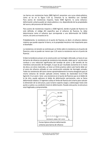 UNIVERSIDAD NACIONAL DE SAN AGUSTIN 
FACULTAD DE INGENIERIA CIVIL 
TECNOLOGIA DE LOS MATERIALES 
Ing. Fernando Peralta Quino - 2014 
Las barras con resistencias hasta 2800 Kg/cm2 presentan una curva elasto-plástica, como se ve en la figura 5.10 a), entonces fy se identifica con claridad. Para aceros de resistencias mayores, hasta 4200 Kg/cm2, la curva esfuerzo- deformación unitaria puede ser elasto-plástica o no, dependiendo de las propiedades del acero y del procesos de fabricación. 
Para aceros de resistencias mayores a 4200 Kg/cm2, donde el grado de fluencia no está definido, el código ACI especifica que el esfuerzo de fluencia, fy, debe determinarse como el esfuerzo que corresponde a una deformación de 0.0035 cm/cm, tal como se muestra en la 
Probablemente, la resistencia en el punto de fluencia, es decir, el esfuerzo elástico máximo que puede soportar la barra, es la propiedad mecánica más importante para el diseñador. 
La resistencia a la tensión se controla por un límite sobre la resistencia en el punto de fluencia y esta no puede ser menor que 1.25 veces la resistencia real en el punto de fluencia. Si bien la tendencia actual, en la construcción con hormigón reforzado, es hacia el uso de barras de refuerzo con grado de resistencia más elevado, dado que el uso de estas conduce a una reducción significativa del tonelaje de acero y del tamaño de los miembros estructurales de hormigón, lo que da por resultado economía en la mano de obra y en otros materiales, se tiene un límite practico sobre cuán fuerte debe ser el acero de refuerzo utilizado en una construcción estándar de Hormigón armado: Todas las resistencias del acero tienen aproximadamente la misma elongación para el mismo esfuerzo de tensión aplicado (mismo módulo de elasticidad Es=2.1*106 Kg/cm2). Si un acero tiene una resistencia en el punto de fluencia que es el doble de la de otro, puede aplicarse el doble de deformación permanente, esta se llama deformación elástica. El ingeniero utiliza el límite de fluencia de la barra para calcular la dimensión de la estructura, pues la barra soporta cargas y sobrecargas hasta este punto y vuelve a su condición inicial sin deformación. Pasado este punto, la estructura esta fragilizada y comprometida. 
Curvas típicas esfuerzo-deformación unitarias para barras de refuerzo  