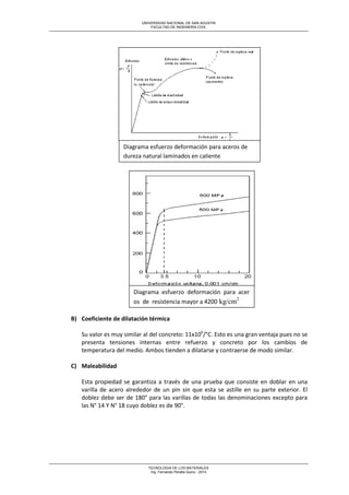 UNIVERSIDAD NACIONAL DE SAN AGUSTIN 
FACULTAD DE INGENIERIA CIVIL 
TECNOLOGIA DE LOS MATERIALES 
Ing. Fernando Peralta Quino - 2014 
B) Coeficiente de dilatación térmica 
Su valor es muy similar al del concreto: 11x106/°C. Esto es una gran ventaja pues no se presenta tensiones internas entre refuerzo y concreto por los cambios de temperatura del medio. Ambos tienden a dilatarse y contraerse de modo similar. 
C) Maleabilidad 
Esta propiedad se garantiza a través de una prueba que consiste en doblar en una varilla de acero alrededor de un pin sin que esta se astille en su parte exterior. El doblez debe ser de 180° para las varillas de todas las denominaciones excepto para las N° 14 Y N° 18 cuyo doblez es de 90°. 
Diagrama esfuerzo deformación para aceros de dureza natural laminados en caliente 
Diagrama esfuerzo deformación para aceros de resistencia mayor a 4200 kg/cm2 