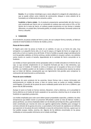 UNIVERSIDAD NACIONAL DE SAN AGUSTIN 
FACULTAD DE INGENIERIA CIVIL 
TECNOLOGIA DE LOS MATERIALES 
Ing. Fernando Peralta Quino - 2014 
Escoria.- Es un residuo metalúrgico que a veces adquiere la categoría de subproducto, ya que se puede utilizar como material de construcción, bloques o como aislante de la humedad y en la fabricación de cemento y vidrio. 
Fundición o hierro colado.- Es el producto propiamente aprovechable del alto horno y está constituido por hierro con un contenido en carbono que varía entre el 2% y el 5%. Dentro de la masa de hierro, el carbono puede encontrarse en tres formas o estados diferentes: en estado libre, formando grafito; en estado combinado, formando carburo de hierro; o disuelto. 
3. FUNDICION 
En la fundición, las piezas coladas de hierro y acero, de casi cualquier forma y tamaño, se fabrican colando el metal fundido en el interior de moldes y arena. 
Piezas de hierro colado 
El lingote para colar las piezas se funde en un cubilote, el cual, es un horno de cuba, muy semejante a un pequeño horno alto, en el cual el coque y el lingote de hierro se cargan por la parte alta y el aire se inyecta cerca del fondo. El hierro fundido se puede sangrar periódicamente o en los grandes cubilotes, en forma continua, siendo recibido en una gran cuchara. Los cubilotes varían mucho en cuanto al tamaño, dependiendo de la cantidad de hierro consumido en la fundición. 
Los moldes se hacen apisonando arenas apropiadas sobre un molde colocado en el interior de una caja. La caja consiste simplemente en un recipiente formado por dos o más elementos, que permite sacar el modelo. El modelo se retira y el espacio por el ocupado se llena con el metal fundido. Los modelos pueden ser de madera o metálicos. Son reproducciones exactas las piezas que se tratan de fabricar, exceptuando que son ligeramente más grandes para compensar la contracción del metal durante su enfriamiento. 
Piezas de acero moldeado 
Las piezas de acero producto de las acererías, tienen formas más o menos intrincadas casi exclusivamente en moldes de arena, si bien en ciertos casos se cuelan en moldes metálicos centrifugados. El tamaño de las piezas de acero moldeado puede variar de 6 mm a 1200mm, que pesan más de 200 toneladas. 
Aunque el acero se funde en hornos siemens, Bessemer, crisol y eléctricos, en la actualidad el horno eléctrico es el medio de fusión aceptado en las acererías y domina hoy en el campo de la fundición en capacidad y producción. 
Los moldes empleados para colar acero deben poseer propiedades especiales, y debido a las altas temperaturas que deben resistir se presentan dificultades cuando se trata de fabricar moldes y piezas perfectas. Las arenas empleadas deben ser de elevado porcentaje de sílice, y generalmente están constituidas por mezclas de arena con agentes aglomerantes añadidos para conseguir la correcta cohesión de los granos de arena. La porosidad y la formación de sopladuras son defectos que aparecen en las piezas de acero moldeado a causa de contracciones internas, y gases que no han podido escapar, óxidos, escorias, etc. Algunos de los defectos encontrados en las piezas moldeadas en arena pueden eliminarse con el colado centrífugo.  