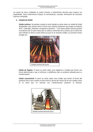 UNIVERSIDAD NACIONAL DE SAN AGUSTIN 
FACULTAD DE INGENIERIA CIVIL 
TECNOLOGIA DE LOS MATERIALES 
Ing. Fernando Peralta Quino - 2014 
Las piezas de acero moldeado se suelen someter a tratamientos térmicos para mejorar sus propiedades. Estos tratamientos incluyen la normalización, recocido, eliminación de tensiones internas y templado. 
4. COLADA DE ACERO 
Colada continua: Se produce cuando el acero líquido se vierte sobre un molde de fondo desplazable cuya sección tiene la forma que nosotros deseamos que tenga el producto final " cuadrados, redondos, triangulares, planchas..." se le llama colada continua porque el producto sale sin parar hasta que se acaba el contenido de la cuchara, por lo tanto con este método se ahorra mucho dinero ya que no se necesita moldes, se consume menos energía, etc. 
Colada de lingotes: El acero se vierte sobre unas lingoteras o moldes que tienen una forma determinada y que al enfriarse y solidificarse dan un producto deseado para su transformación. Colada convencional: El acero se vierte sobre unos moldes que tienen la forma del producto final y que cuando se enfría tiene la forma del mismo de las tres coladas vistas es la única que no necesita una transformación posterior al proceso. 
Colada continua de acero 
Colada convencional de acero  