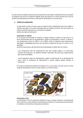 UNIVERSIDAD NACIONAL DE SAN AGUSTIN 
FACULTAD DE INGENIERIA CIVIL 
TECNOLOGIA DE LOS MATERIALES 
Ing. Fernando Peralta Quino - 2014 
Las dos primeras coladas necesitan procesos posteriores para lograr el producto final, por ejemplo el producto que sale de la colada de lingotes tiene que pasar por un horno de fosa en el cual se unifican las temperaturas de interior y del exterior del producto, o sea, del acero. 
5. TRENES DE LAMINACIÓN 
La laminación consiste en hacer pasar el material (acero solidificado) entre dos rodillos o cilindros que giran a la misma velocidad pero en sentido contrario. De esta manera se reduce la sección transversal y se aumenta su longitud. 
Existen dos tipos de laminación: 
Laminación en caliente 
En el proceso de laminado en caliente, el lingote colado se calienta al rojo vivo en un horno denominado foso de termodifusión, donde las palanquillas o tochos, se elevan a una temperatura entre los 900°C y los 1.200°C. Estas se calientan para proporcionar ductilidad y maleabilidad para que sea más fácil la reducción de área a la cual va a ser sometido. Durante el proceso de calentamiento de las palanquillas se debe tener en cuenta: 
-Una temperatura alta de calentamiento del acero puede originar un crecimiento excesivo de los granos y un defecto llamado “quemado” del acero que origina grietas que no son eliminables. 
-Una temperatura baja de calentamiento origina la disminución de la plasticidad del acero, eleva la resistencia de deformación y puede originar grietas durante la laminación. 
Por tanto la temperatura óptima de trabajo no es un solo valor, sino que varía en cierto rango de temperatura entre un límite superior y un límite inferior 
Laminación en frío 
La laminación en frío es el proceso mediante el que se reduce el grosor y la planitud del acero, aluminio u otros metales en temperaturas inferiores a la del proceso de laminación en caliente, normalmente a temperatura ambiente. 
 