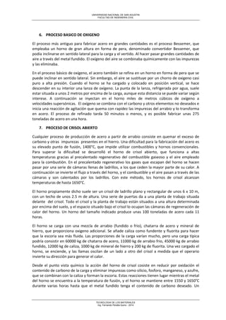 UNIVERSIDAD NACIONAL DE SAN AGUSTIN 
FACULTAD DE INGENIERIA CIVIL 
TECNOLOGIA DE LOS MATERIALES 
Ing. Fernando Peralta Quino - 2014 
6. PROCESO BASICO DE OXIGENO 
El proceso más antiguo para fabricar acero en grandes cantidades es el proceso Bessemer, que empleaba un horno de gran altura en forma de pera, denominado convertidor Bessemer, que podía inclinarse en sentido lateral para la carga y el vertido. Al hacer pasar grandes cantidades de aire a través del metal fundido. El oxígeno del aire se combinaba químicamente con las impurezas y las eliminaba. 
En el proceso básico de oxígeno, el acero también se refina en un horno en forma de pera que se puede inclinar en sentido lateral. Sin embargo, el aire se sustituye por un chorro de oxigeno casi puro a alta presión. Cuando el horno se ha cargado y colocado en posición vertical, se hace descender en su interior una lanza de oxígeno. La punta de la lanza, refrigerada por agua, suele estar situada a unos 2 metros por encima de la carga, aunque esta distancia se puede variar según interese. A continuación se inyectan en el horno miles de metros cúbicos de oxígeno a velocidades supersónicas. El oxígeno se combina con el carbono y otros elementos no deseados e inicia una reacción de agitación que quema con rapidez las impurezas del arrabio y lo transforma en acero. El proceso de refinado tarda 50 minutos o menos, y es posible fabricar unas 275 toneladas de acero en una hora. 
7. PROCESO DE CRISOL ABIERTO 
Cualquier proceso de producción de acero a partir de arrabio consiste en quemar el exceso de carbono y otras impurezas presentes en el hierro. Una dificultad para la fabricación del acero es su elevado punto de fusión, 1400°C, que impide utilizar combustibles y hornos convencionales. Para superar la dificultad se desarrolló el horno de crisol abierto, que funciona a altas temperaturas gracias al precalentado regenerativo del combustible gaseoso y el aire empleado para la combustión. En el precalentado regenerativo los gases que escapan del horno se hacen pasar por una serie de cámaras llenas de ladrillos, a los que ceden la mayor parte de su calor. A continuación se invierte el flujo a través del horno, y el combustible y el aire pasan a través de las cámaras y son calentados por los ladrillos. Con este método, los hornos de crisol alcanzan temperaturas de hasta 1650°C. 
El horno propiamente dicho suele ser un crisol de ladrillo plano y rectangular de unos 6 x 10 m, con un techo de unos 2.5 m de altura. Una serie de puertas da a una planta de trabajo situada delante del crisol. Todo el crisol y la planta de trabajo están situados a una altura determinada por encima del suelo, y el espacio situado bajo el crisol lo ocupan las cámaras de regeneración de calor del horno. Un horno del tamaño indicado produce unas 100 toneladas de acero cada 11 horas. 
El horno se carga con una mezcla de arrabio (fundido o frio), chatarra de acero y mineral de hierro, que proporciona oxigeno adicional. Se añade caliza como fundente y fluorita para hacer que la escoria sea más fluida. Las proporciones de la carga varían mucho, pero una carga típica podría consistir en 60000 kg de chatarra de acero, 11000 kg de arrabio frio, 45000 kg de arrabio fundido, 12000 kg de caliza, 1000 kg de mineral de hierro y 200 kg de fluorita. Una vez cargado el horno, se enciende, y las llamas oscilan de un lado a otro del crisol a medida que el operario invierte su dirección para generar el calor. 
Desde el punto vista químico la acción del horno de crisol cosiste en reducir por oxidación el contenido de carbono de la carga y eliminar impurezas como silicio, fosforo, manganeso, y azufre, que se combinan con la caliza y forman la escoria. Estas reacciones tienen lugar mientras el metal del horno se encuentra a la temperatura de fusión, y el horno se mantiene entre 1550 y 1650°C durante varias horas hasta que el metal fundido tenga el contenido de carbono deseado. Un  